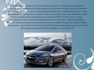 В 2013 году покупал Соляриса 2011-го года с объемом двигателя 1,6 л. Не так давно решил продать
автомобиль, чтобы приобрести себе Шевроле Круз 2015 года. Выставил на Дроме цену за свой автомат,
оценив его в 437 т.р. Прошла неделя, но нормальные покупатели так и не звонили. Встречался с одними
перекупщиками, которые предлагали отдать им машину за 410-415 т.р. Меня это не устраивало совсем!
Коллега по работе в двух словах рассказал про компанию CarPrice. Я нырнул в сеть, почитал,
заинтересовало. Поехал в офис на Волгоградском проспекте. Менеджеры – приветливые ребята.
Бесплатно продиагностировали авто, выставили на аукцион, назвали максимальную сумму за Солярис.
Система выдала ~ 433 т.р. Меня это вполне устроило! Оформление документов компания взяла на себя, а
мне немедленно выдали расчет! Отличная фирма, я очень доволен! )))
 