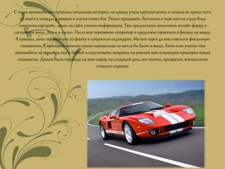 С моим автомобилем случилась печальная история, на крышу упала крупная ветка и помяла ее, кроме того
до этого я попадал в аварию и слегка помял бок. Решил продавать.Всплмнил о том что на слуху была
компания карпрайс, зашел на сайт узнать информацию. Там предлагалось заполнить онлайн форму о
состоянии авто. Это я и сделал. После мне перезвонил оператор и предложил приехать в филиал на мкаде.
Я приехал, авто оценили уже по факту и попросили подождать. Минут через 40 мне озвучили финальную
стоимость. В принципе конечно сумма нормальная но могла бы быть и выше. Хотя если учесть что
автомобиль не новый да еще и битый и подсчитать затраты на ремонт так и выходит примерно такая
стоимость. Деньги были переведы на мою карту на следущий день, все честно, прозрачно, впечатление
осталось хорошее.
 