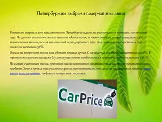 Петербуржцы выбрали подержанные авто
В третьем квартале 2015 года авторынок Петербурга падает, но уже меньшими темпами, чем в начале
года. По данным аналитического агентства «Автостат», за июль-сентябрь дилеры продали на 23%
меньше новых машин, чем за аналогичный период прошлого года. Для сравнения: всего с начала года
снижение составило 38%.
Однако на вторичном рынке дела обстоят гораздо лучше. С начала года его объемы сократились на 17%. В
третьем же квартале продажи б/у легковушек почти приблизились к прошлогодним показателям (-6,2%).
По словам участников рынка, причиной такой позитивной динамики стало заметное удешевление авто с
пробегом. Хотя в начале года участники рынка прогнозировали, что цены на подержанные машины будут
расти вслед за новыми, по факту с января они снизились.
 