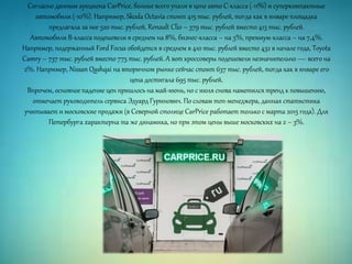 Согласно данным аукциона CarPrice, больше всего упали в цене авто С-класса (-11%) и суперкомпактные
автомобили (-10%). Например, Skoda Octavia стоит 415 тыс. рублей, тогда как в январе площадка
предлагала за нее 520 тыс. рублей, Renault Clio – 379 тыс. рублей вместо 413 тыс. рублей.
Автомобили B-класса подешевели в среднем на 8%, бизнес-класса – на 5%, премиум-класса – на 7,4%.
Например, подержанный Ford Focus обойдется в среднем в 410 тыс. рублей вместо 432 в начале года, Toyota
Camry – 737 тыс. рублей вместо 775 тыс. рублей. А вот кроссоверы подешевели незначительно — всего на
2%. Например, Nissan Qashqai на вторичном рынке сейчас стоит 637 тыс. рублей, тогда как в январе его
цена достигала 695 тыс. рублей.
Впрочем, основное падение цен пришлось на май-июнь, но с июля снова наметился тренд к повышению,
отмечает руководитель сервиса Эдуард Гуринович. По словам топ-менеджера, данная статистика
учитывает и московские продажи (в Северной столице CarPrice работает только с марта 2015 года). Для
Петербурга характерна та же динамика, но при этом цены выше московских на 2 – 3%.
 