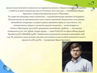 Дилеры также отмечают снижение цен на подержанные машины. «Средняя стоимость автомобиля
с пробегом за девять месяцев 2015 года на 7% меньше, чем в 2014 году», – подтверждает Вадим
Арустамян, генеральный директор холдинга «Максимум».
По словам топ-менеджера, такая статистика – следствие реализации программ господдержки.
«Они рассчитаны на чувствительный к цене сегмент покупателей. В результате число дешевых
автомобилей, попадающих к дилерам в рамках программы трейд-ин, стало больше, что,
соответственно, привело к понижению средней стоимости», – комментирует он.
Сейчас у «Максимума» почти 80% продаваемых автомобилей с пробегом — это машины
стоимостью до 700 тыс. рублей. Лидеры продаж — марки Ford (20% от общего объема продаж),
Hyundai (10,4%) и Mitsubishi (9,8%). «Наибольшей популярностью пользуются автомобили 2008
года. Их состояние в целом неплохое, при этом они потеряли в цене от своей стоимости в салоне в
среднем от 30% до 50%», – подчеркивает Вадим Арустамян.
 