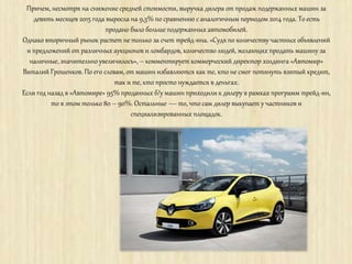 Причем, несмотря на снижение средней стоимости, выручка дилера от продаж подержанных машин за
девять месяцев 2015 года выросла на 9,3% по сравнению с аналогичным периодом 2014 года. То есть
продано было больше подержанных автомобилей.
Однако вторичный рынок растет не только за счет трейд-ина. «Судя по количеству частных объявлений
и предложений от различных аукционов и ломбардов, количество людей, желающих продать машину за
наличные, значительно увеличилось», – комментирует коммерческий директор холдинга «Автомир»
Виталий Грошенков. По его словам, от машин избавляются как те, кто не смог потянуть взятый кредит,
так и те, кто просто нуждается в деньгах.
Если год назад в «Автомире» 95% проданных б/у машин приходили к дилеру в рамках программ трейд-ин,
то в этом только 80 – 90%. Остальные — то, что сам дилер выкупает у частников и
специализированных площадок.
 