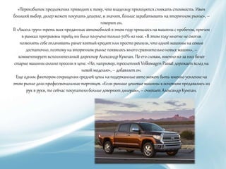 «Переизбыток предложения приводит к тому, что владельцу приходится снижать стоимость. Имея
больший выбор, дилер может покупать дешевле, и значит, больше зарабатывать на вторичном рынке», –
говорит он.
В «Аксель груп» треть всех проданных автомобилей в этом году пришлось на машины с пробегом, причем
в рамках программы трейд-ин было получено только 70% из них. «В этом году многие не смогли
позволить себе оплачивать ранее взятый кредит или просто решили, что одной машины на семью
достаточно, поэтому на вторичном рынке появилось много сравнительно новых машин», –
комментирует исполнительный директор Александр Кумпан. По его словам, именно из-за них более
старые машины сильно просели в цене. «Но, например, трехлетний Volkswagen Passat дорожает вслед на
новой моделью», – добавляет он.
Еще одним фактором сокращения средней цены на подержанные авто может быть именно усиление на
этом рынке доли профессиональных торговцев. «Если раньше дешевые машины в основном продавались из
рук в руки, то сейчас покупатели больше доверяют дилерам», – считает Александр Кумпан.
 