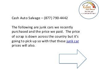 Cash 
Auto 
Salvage 
– 
(877) 
790-­‐4442 
The 
following 
are 
junk 
cars 
we 
recently 
purchased 
and 
the 
price 
we 
paid. 
The 
price 
of 
scrap 
is 
down 
across 
the 
country 
but 
it’s 
going 
to 
pick 
up 
so 
with 
that 
these 
junk 
car 
prices 
will 
also. 
 