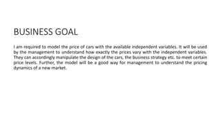 BUSINESS GOAL
I am required to model the price of cars with the available independent variables. It will be used
by the management to understand how exactly the prices vary with the independent variables.
They can accordingly manipulate the design of the cars, the business strategy etc. to meet certain
price levels. Further, the model will be a good way for management to understand the pricing
dynamics of a new market.
 