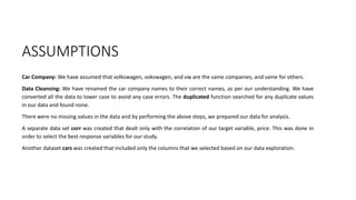 ASSUMPTIONS
Car Company: We have assumed that volkswagen, vokswagen, and vw are the same companies, and same for others.
Data Cleansing: We have renamed the car company names to their correct names, as per our understanding. We have
converted all the data to lower case to avoid any case errors. The duplicated function searched for any duplicate values
in our data and found none.
There were no missing values in the data and by performing the above steps, we prepared our data for analysis.
A separate data set corr was created that dealt only with the correlation of our target variable, price. This was done in
order to select the best response variables for our study.
Another dataset cars was created that included only the columns that we selected based on our data exploration.
 