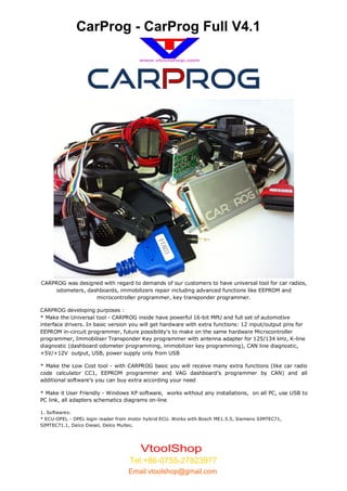CarProg - CarProg Full V4.1



                  CAR ROG




CARPROG was designed with regard to demands of our customers to have universal tool for car radios,
    odometers, dashboards, immobilizers repair including advanced functions like EEPROM and
                  microcontroller programmer, key transponder programmer.

CARPROG developing purposes :
* Make the Universal tool - CARPROG inside have powerful 16-bit MPU and full set of automotive
interface drivers. In basic version you will get hardware with extra functions: 12 input/output pins for
EEPROM in-circuit programmer, future possibility's to make on the same hardware Microcontroller
programmer, Immobiliser Transponder Key programmer with antenna adapter for 125/134 kHz, K-line
diagnostic (dashboard odometer programming, immobilizer key programming), CAN line diagnostic,
+5V/+12V output, USB, power supply only from USB

* Make the Low Cost tool - with CARPROG basic you will receive many extra functions (like car radio
code calculator CC1, EEPROM programmer and VAG dashboard's programmer by CAN) and all
additional software's you can buy extra according your need

* Make it User Friendly - Windows XP software, works without any installations, on all PC, use USB to
PC link, all adapters schematics diagrams on-line

1. Softwares:
* ECU-OPEL - OPEL login reader from motor hybrid ECU. Works with Bosch ME1.5.5, Siemens SIMTEC71,
SIMTEC71.1, Delco Diesel, Delco Multec.




                                        VtoolShop
                                   Tel:+86-0755-27823977
                                   Email:vtoolshop@gmail.com
 