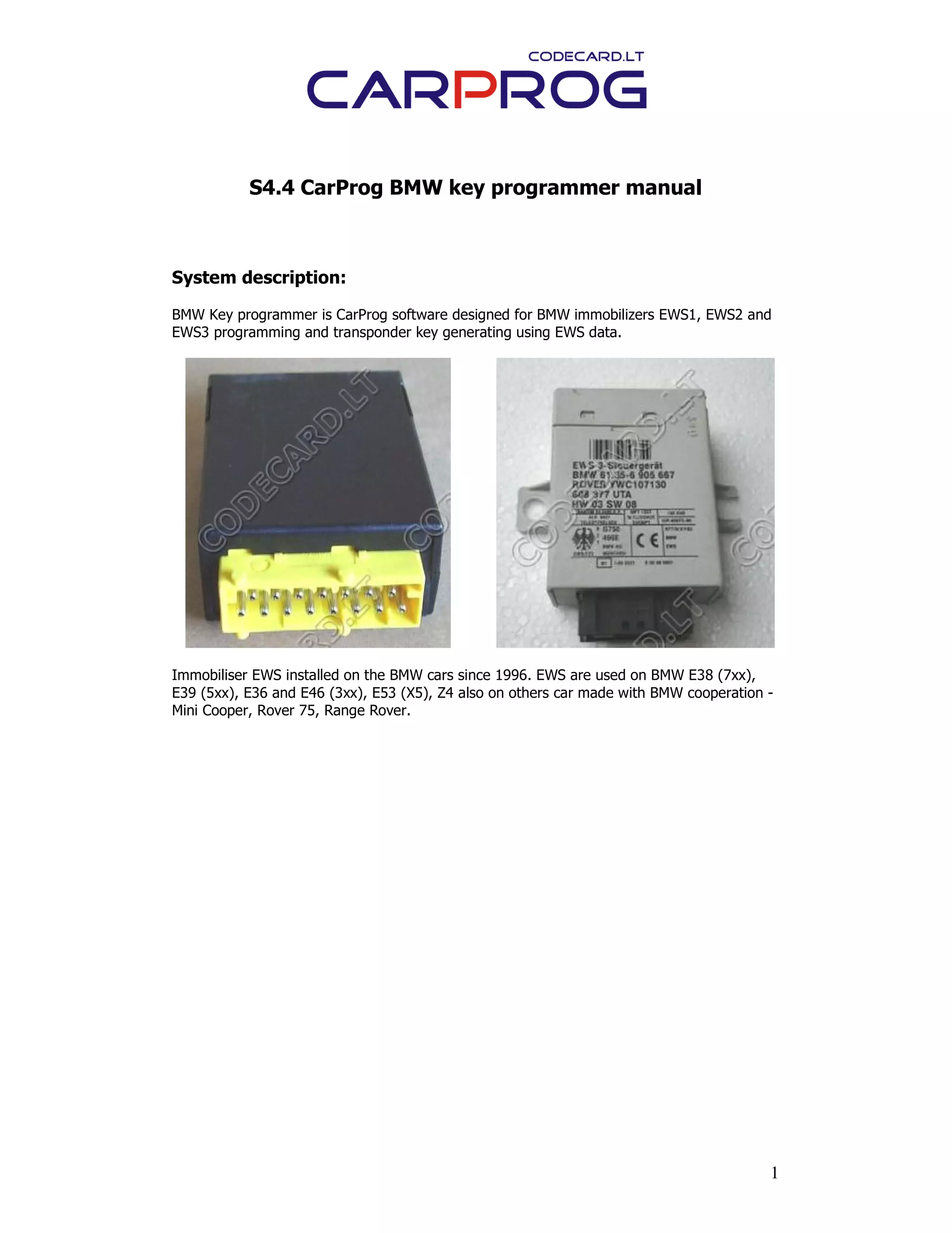 1
S4.4 CarProg BMW key programmer manual
System description:
BMW Key programmer is CarProg software designed for BMW immobilizers EWS1, EWS2 and
EWS3 programming and transponder key generating using EWS data.
Immobiliser EWS installed on the BMW cars since 1996. EWS are used on BMW E38 (7xx),
E39 (5xx), E36 and E46 (3xx), E53 (X5), Z4 also on others car made with BMW cooperation -
Mini Cooper, Rover 75, Range Rover.
 