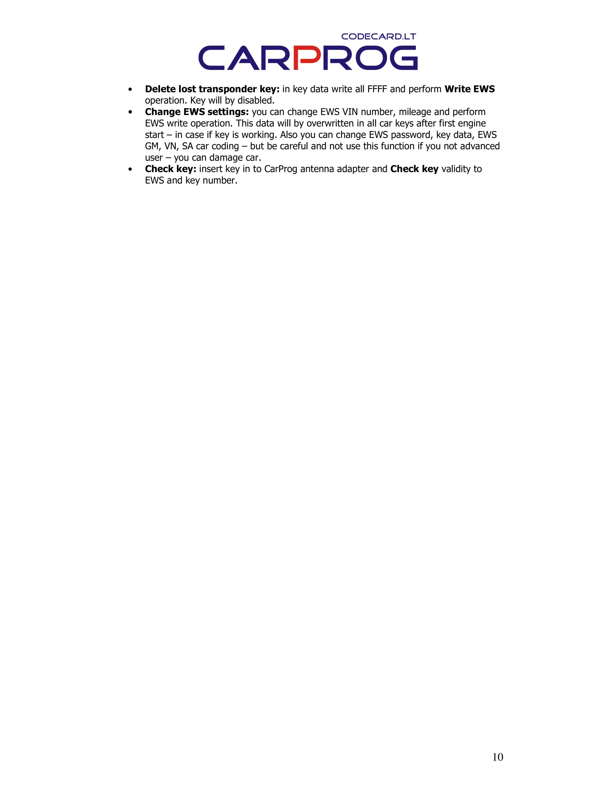 10
• Delete lost transponder key: in key data write all FFFF and perform Write EWS
operation. Key will by disabled.
• Change EWS settings: you can change EWS VIN number, mileage and perform
EWS write operation. This data will by overwritten in all car keys after first engine
start – in case if key is working. Also you can change EWS password, key data, EWS
GM, VN, SA car coding – but be careful and not use this function if you not advanced
user – you can damage car.
• Check key: insert key in to CarProg antenna adapter and Check key validity to
EWS and key number.
 