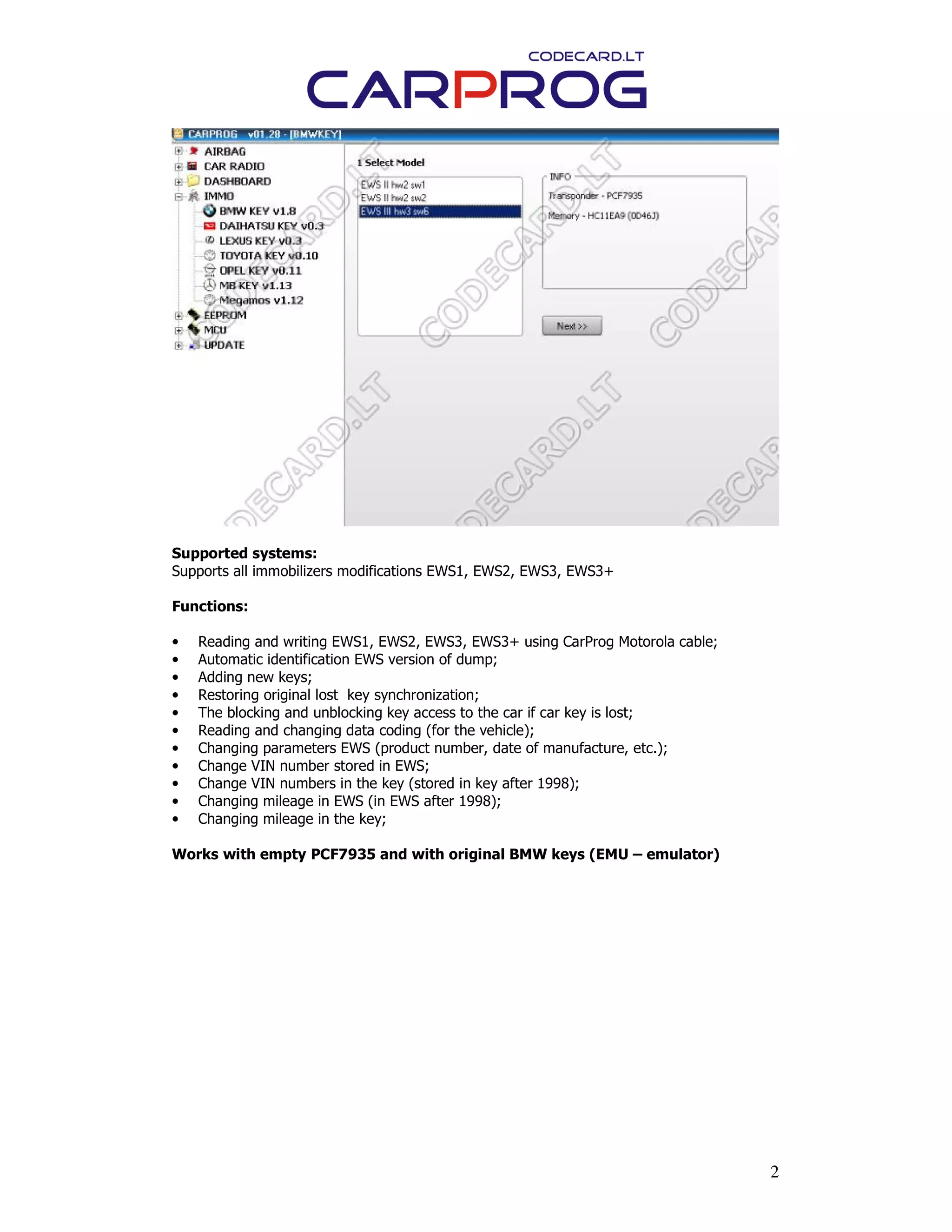 2
Supported systems:
Supports all immobilizers modifications EWS1, EWS2, EWS3, EWS3+
Functions:
• Reading and writing EWS1, EWS2, EWS3, EWS3+ using CarProg Motorola cable;
• Automatic identification EWS version of dump;
• Adding new keys;
• Restoring original lost key synchronization;
• The blocking and unblocking key access to the car if car key is lost;
• Reading and changing data coding (for the vehicle);
• Changing parameters EWS (product number, date of manufacture, etc.);
• Change VIN number stored in EWS;
• Change VIN numbers in the key (stored in key after 1998);
• Changing mileage in EWS (in EWS after 1998);
• Changing mileage in the key;
Works with empty PCF7935 and with original BMW keys (EMU – emulator)
 
