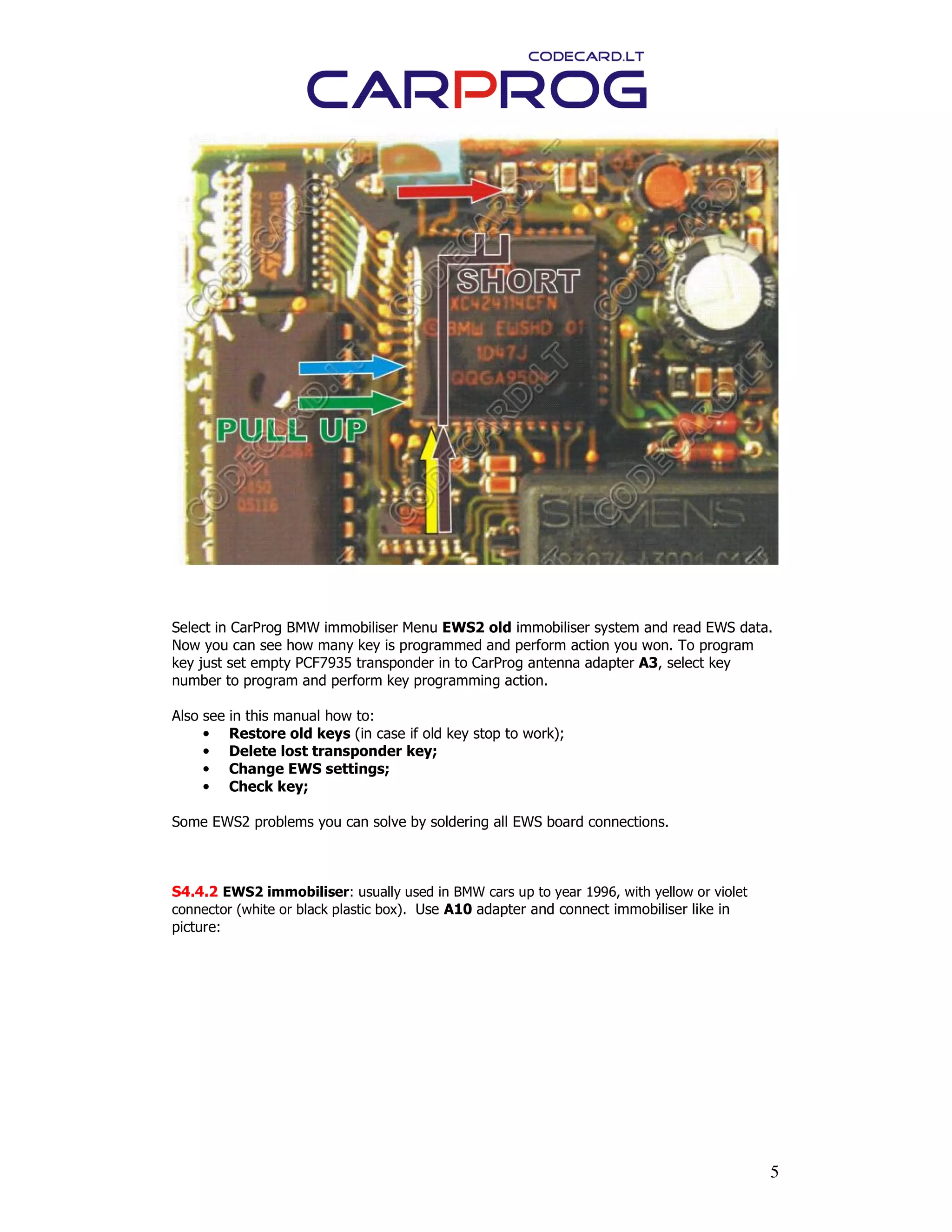 5
Select in CarProg BMW immobiliser Menu EWS2 old immobiliser system and read EWS data.
Now you can see how many key is programmed and perform action you won. To program
key just set empty PCF7935 transponder in to CarProg antenna adapter A3, select key
number to program and perform key programming action.
Also see in this manual how to:
• Restore old keys (in case if old key stop to work);
• Delete lost transponder key;
• Change EWS settings;
• Check key;
Some EWS2 problems you can solve by soldering all EWS board connections.
S4.4.2 EWS2 immobiliser: usually used in BMW cars up to year 1996, with yellow or violet
connector (white or black plastic box). Use A10 adapter and connect immobiliser like in
picture:
 
