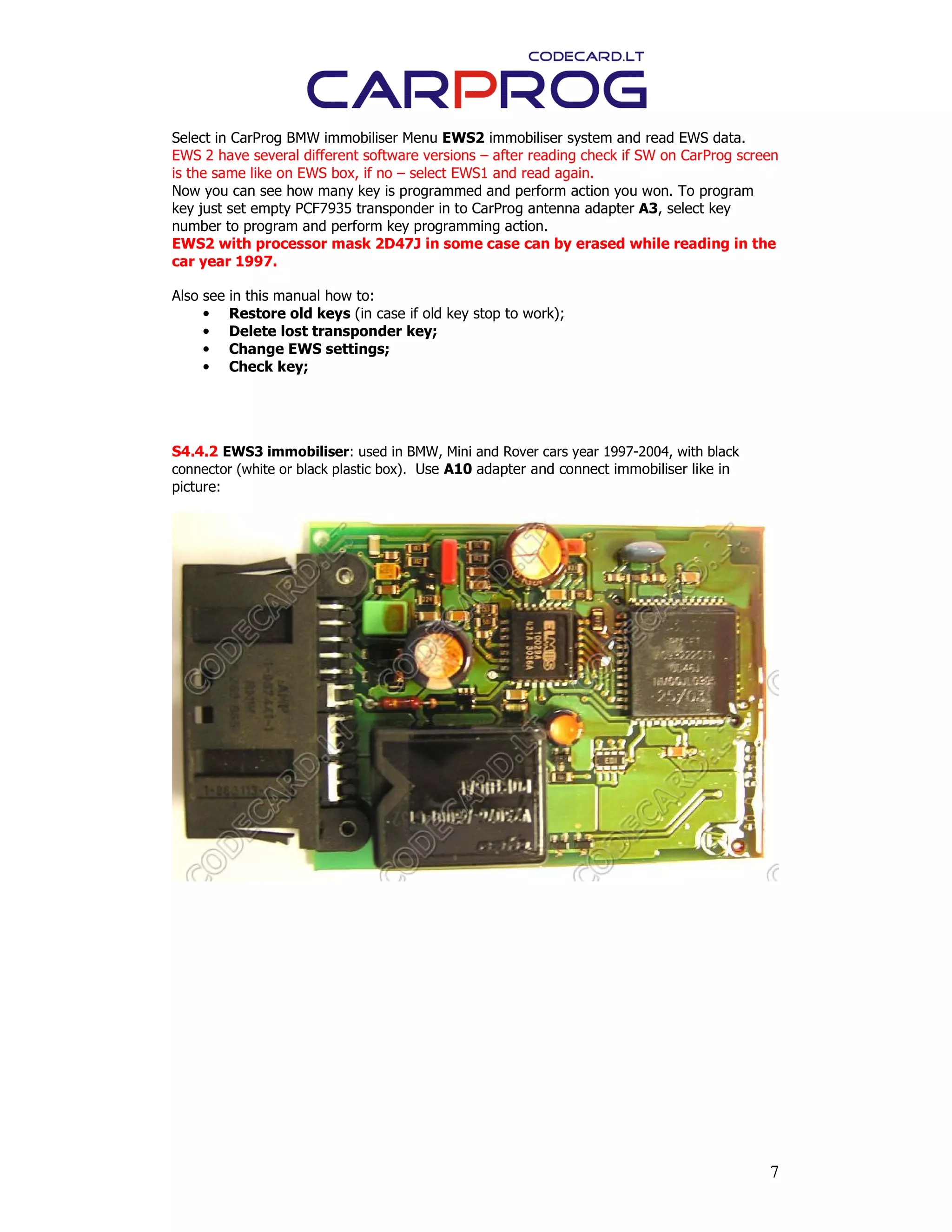 7
Select in CarProg BMW immobiliser Menu EWS2 immobiliser system and read EWS data.
EWS 2 have several different software versions – after reading check if SW on CarProg screen
is the same like on EWS box, if no – select EWS1 and read again.
Now you can see how many key is programmed and perform action you won. To program
key just set empty PCF7935 transponder in to CarProg antenna adapter A3, select key
number to program and perform key programming action.
EWS2 with processor mask 2D47J in some case can by erased while reading in the
car year 1997.
Also see in this manual how to:
• Restore old keys (in case if old key stop to work);
• Delete lost transponder key;
• Change EWS settings;
• Check key;
S4.4.2 EWS3 immobiliser: used in BMW, Mini and Rover cars year 1997-2004, with black
connector (white or black plastic box). Use A10 adapter and connect immobiliser like in
picture:
 