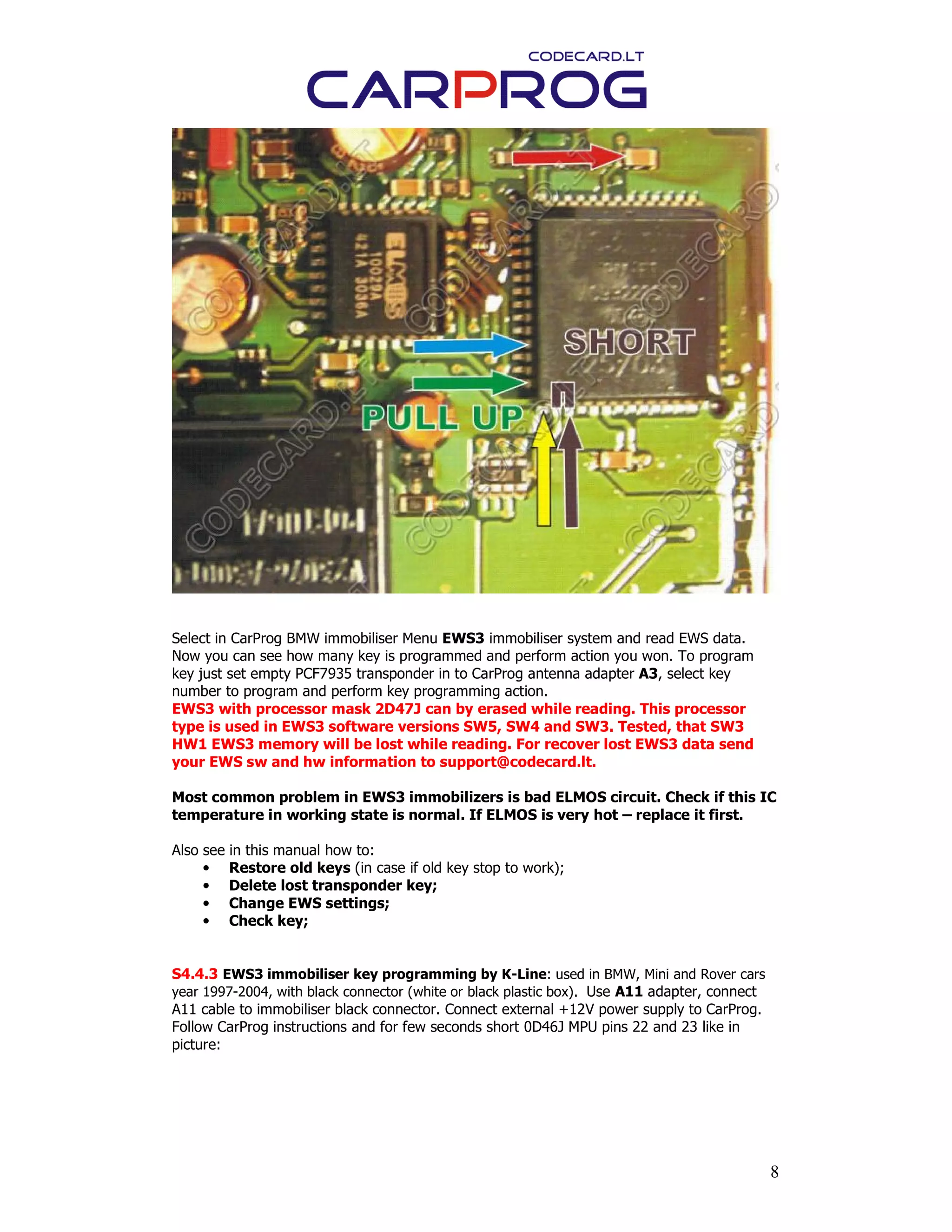 8
Select in CarProg BMW immobiliser Menu EWS3 immobiliser system and read EWS data.
Now you can see how many key is programmed and perform action you won. To program
key just set empty PCF7935 transponder in to CarProg antenna adapter A3, select key
number to program and perform key programming action.
EWS3 with processor mask 2D47J can by erased while reading. This processor
type is used in EWS3 software versions SW5, SW4 and SW3. Tested, that SW3
HW1 EWS3 memory will be lost while reading. For recover lost EWS3 data send
your EWS sw and hw information to support@codecard.lt.
Most common problem in EWS3 immobilizers is bad ELMOS circuit. Check if this IC
temperature in working state is normal. If ELMOS is very hot – replace it first.
Also see in this manual how to:
• Restore old keys (in case if old key stop to work);
• Delete lost transponder key;
• Change EWS settings;
• Check key;
S4.4.3 EWS3 immobiliser key programming by K-Line: used in BMW, Mini and Rover cars
year 1997-2004, with black connector (white or black plastic box). Use A11 adapter, connect
A11 cable to immobiliser black connector. Connect external +12V power supply to CarProg.
Follow CarProg instructions and for few seconds short 0D46J MPU pins 22 and 23 like in
picture:
 
