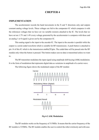 Page 21 of 31
CHEPTER 4
IMPLEMENTATION
The accelerometer records the hand movements in the X and Y directions only and outputs
constant analog voltage levels. These voltages are fed to the comparator IC which compares it with
the references voltages that we have set via variable resistors attached to the IC. The levels that we
have set are 1.7V and 1.4V.every voltage generated by the accelerometer is compares with these and
an analog 1 or 0 signal is given out by the comparator IC.
This analog signal is the input to the encoder IC. The input to the encoder is parallel while the
output is a serial coded waveform which is suitable for RF transmission. A push button is attached to
pin 14 of this IC which is the transmission enable(TE)pin. The coded data will be passed onto the RF
module only when the button is pressed. This button makes sure no data is transmitted unless we want
to.
The RF transmitter modulates the input signal using amplitude shift keying (ASK) modulation.
It is the form of modulation that represents digital data as variations in amplitude of a carrier wave.
The following figure shows the modulated output of the RF module:
Fig 4-2 ASK Modulation
The RF modules works on the frequency of 315MHz. It means that the carrier frequency of the
RF module is 315MHz. The RF module enables the user to control the robot wirelessly and with ease.
 
