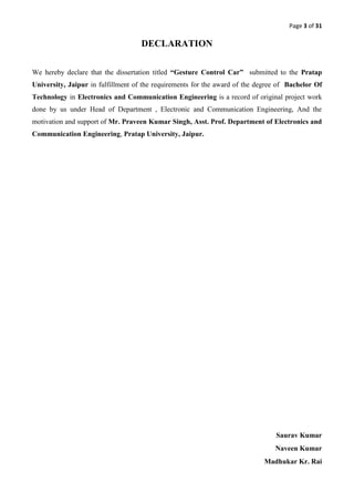 Page 3 of 31
DECLARATION
We hereby declare that the dissertation titled “Gesture Control Car” submitted to the Pratap
University, Jaipur in fulfillment of the requirements for the award of the degree of Bachelor Of
Technology in Electronics and Communication Engineering is a record of original project work
done by us under Head of Department , Electronic and Communication Engineering, And the
motivation and support of Mr. Praveen Kumar Singh, Asst. Prof. Department of Electronics and
Communication Engineering, Pratap University, Jaipur.
Saurav Kumar
Naveen Kumar
Madhukar Kr. Rai
 