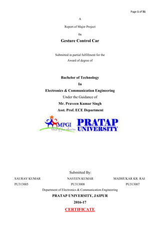 Page 1 of 31
A
Report of Major Project
0n
Gesture Control Car
Submitted in partial fulfillment for the
Award of degree of
Bachelor of Technology
In
Electronics & Communication Engineering
Under the Guidance of
Mr. Praveen Kumar Singh
Asst. Prof. ECE Department
Submitted By:
SAURAV KUMAR NAVEEN KUMAR MADHUKAR KR. RAI
PU313005 PU313008 PU313007
Department of Electronics & Communication Engineering
PRATAP UNIVERSITY, JAIPUR
2016-17
CERTIFICATE
 