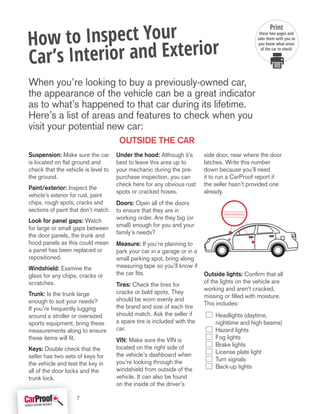 Suspension: Make sure the car
is located on flat ground and
check that the vehicle is level to
the ground.
Paint/exterior: Inspect the
vehicle’s exterior for rust, paint
chips, rough spots, cracks and
sections of paint that don’t match.
Look for panel gaps: Watch
for large or small gaps between
the door panels, the trunk and
hood panels as this could mean
a panel has been replaced or
repositioned.
Windshield: Examine the
glass for any chips, cracks or
scratches.
Trunk: Is the trunk large
enough to suit your needs?
If you’re frequently lugging
around a stroller or oversized
sports equipment, bring these
measurements along to ensure
these items will fit.
Keys: Double check that the
seller has two sets of keys for
the vehicle and test the key in
all of the door locks and the
trunk lock.
Under the hood: Although it’s
best to leave this area up to
your mechanic during the pre-
purchase inspection, you can
check here for any obvious rust
spots or cracked hoses.
Doors: Open all of the doors
to ensure that they are in
working order. Are they big (or
small) enough for you and your
family’s needs?
Measure: If you’re planning to
park your car in a garage or in a
small parking spot, bring along
measuring tape so you’ll know if
the car fits.
Tires: Check the tires for
cracks or bald spots. They
should be worn evenly and
the brand and size of each tire
should match. Ask the seller if
a spare tire is included with the
car.
VIN: Make sure the VIN is
located on the right side of
the vehicle’s dashboard when
you’re looking through the
windshield from outside of the
vehicle. It can also be found
on the inside of the driver’s
side door, near where the door
latches. Write this number
down because you’ll need
it to run a CarProof report if
the seller hasn’t provided one
already.
Outside lights: Confirm that all
of the lights on the vehicle are
working and aren’t cracked,
missing or filled with moisture.
This includes:
Headlights (daytime,
nighttime and high beams)
Hazard lights
Fog lights
Brake lights
License plate light
Turn signals
Back-up lights
How to Inspect Your
Car’s Interior and Exterior
When you’re looking to buy a previously-owned car,
the appearance of the vehicle can be a great indicator
as to what’s happened to that car during its lifetime.
Here’s a list of areas and features to check when you
visit your potential new car:
1B7HF16Y7SS44322
Outside the car
Print
these two pages and
take them with you so
you know what areas
of the car to check!
7
 