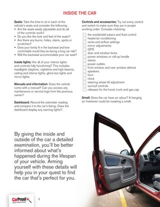 Seats: Take the time to sit in each of the
vehicle’s seats and consider the following:
• Are the seats easily adjustable and do all
of the controls work?
• Do you like the look and feel of the seats?
• Are there any burns, holes, stains, spots or
scratches?
• Does your family fit in the backseat and how
comfortable would they be during a long car ride?
• Will the backseat accommodate your car seat?
Inside lights: Are all of your interior lights
and controls fully functioning? This includes
headlights (daytime, nighttime and high beams),
ceiling and interior lights, glove box lights and
mirror lights.
Manuals and information: Does the vehicle
come with a manual? Can you access any
maintenance or service logs from the previous
owner?
Dashboard: Record the odometer reading
and compare it to the car’s listing. Does the
dashboard display any warning lights?
Controls and accessories: Try out every control
and switch to make sure they are in proper
working order. Consider checking:
the windshield wipers and fluid control
heater/air conditioning
vents and airflow settings
mirror adjustments
GPS
door and window locks
power windows or roll-up handle
stereo
power outlets
front window and rear window defrost
speakers
horn
clock
steering wheel tilt adjustment
sunroof controls
releases for the hood, trunk and gas cap
Smell: Does the car have an odour? A hanging
air freshener could be masking a smell.
inside the car
By giving the inside and
outside of the car a detailed
examination, you’ll be better
informed about what’s
happened during the lifespan
of your vehicle. Arming
yourself with these details will
help you in your quest to find
the car that’s perfect for you.
8
 