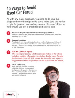 You should always question a deal that seems too good to be true.
If the price seems too low or the seller does something that sets off your alarm bells,
walk away from the sale.
Beware of curbsiders.
A curbsider is an unlicensed individual, dealer or retailer who buys up vehicles and
instead of registering them under their own name, will post the same vehicles for
sale with a mark-up. The curbsider might misrepresent the real condition of the car
or hide major issues.
Get the CarProof report.
This report provides you with the complete history of the vehicle
including accident information, registration details, cross-Canada
lien information and full U.S. history. Ask the seller for a report or
buy your own to ensure you know the full story behind the vehicle.
Check out the dealer.
If you’re buying your used car from a
dealership, then look into the dealer’s
background and reputation. Each province
has a governing body that issues dealer
licenses, a requirement in order to legally
sell vehicles in Canada.
10 Ways to Avoid
Used Car Fraud
4
2
1
3
9
As with any major purchase, you need to do your due
diligence before buying a used car to make sure the vehicle
is right for you and to avoid any scams. Here are 10 tips to
help ensure you get a great deal and a great car:
 