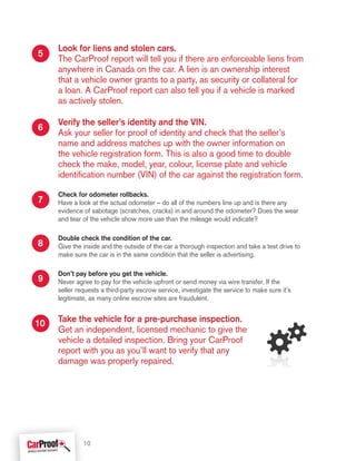 7
6
5
8
9
10
Look for liens and stolen cars.
The CarProof report will tell you if there are enforceable liens from
anywhere in Canada on the car. A lien is an ownership interest
that a vehicle owner grants to a party, as security or collateral for
a loan. A CarProof report can also tell you if a vehicle is marked
as actively stolen.
Verify the seller’s identity and the VIN.
Ask your seller for proof of identity and check that the seller’s
name and address matches up with the owner information on
the vehicle registration form. This is also a good time to double
check the make, model, year, colour, license plate and vehicle
identification number (VIN) of the car against the registration form.
Check for odometer rollbacks.
Have a look at the actual odometer – do all of the numbers line up and is there any
evidence of sabotage (scratches, cracks) in and around the odometer? Does the wear
and tear of the vehicle show more use than the mileage would indicate?
Double check the condition of the car.
Give the inside and the outside of the car a thorough inspection and take a test drive to
make sure the car is in the same condition that the seller is advertising.
Don’t pay before you get the vehicle.
Never agree to pay for the vehicle upfront or send money via wire transfer. If the
seller requests a third-party escrow service, investigate the service to make sure it’s
legitimate, as many online escrow sites are fraudulent.
Take the vehicle for a pre-purchase inspection.
Get an independent, licensed mechanic to give the
vehicle a detailed inspection. Bring your CarProof
report with you as you’ll want to verify that any
damage was properly repaired.
10
 