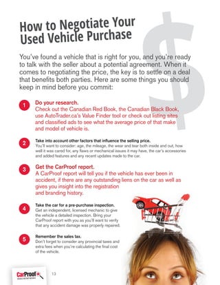 $Take into account other factors that influence the selling price.
You’ll want to consider: age, the mileage, the wear and tear both inside and out, how
well it was cared for, any flaws or mechanical issues it may have, the car’s accessories
and added features and any recent updates made to the car.
Get the CarProof report.
A CarProof report will tell you if the vehicle has ever been in
accident, if there are any outstanding liens on the car as well as
gives you insight into the registration
and branding history.
Take the car for a pre-purchase inspection.
Get an independent, licensed mechanic to give
the vehicle a detailed inspection. Bring your
CarProof report with you as you’ll want to verify
that any accident damage was properly repaired.
Remember the sales tax.
Don’t forget to consider any provincial taxes and
extra fees when you’re calculating the final cost
of the vehicle.
How to Negotiate Your
Used Vehicle Purchase
You’ve found a vehicle that is right for you, and you’re ready
to talk with the seller about a potential agreement. When it
comes to negotiating the price, the key is to settle on a deal
that benefits both parties. Here are some things you should
keep in mind before you commit:
Do your research.
Check out the Canadian Red Book, the Canadian Black Book,
use AutoTrader.ca’s Value Finder tool or check out listing sites
and classified ads to see what the average price of that make
and model of vehicle is.
4
5
2
1
3
13
 