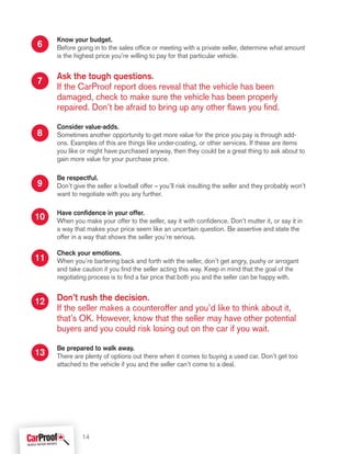 Know your budget.
Before going in to the sales office or meeting with a private seller, determine what amount
is the highest price you’re willing to pay for that particular vehicle.
Ask the tough questions.
If the CarProof report does reveal that the vehicle has been
damaged, check to make sure the vehicle has been properly
repaired. Don’t be afraid to bring up any other flaws you find.
Consider value-adds.
Sometimes another opportunity to get more value for the price you pay is through add-
ons. Examples of this are things like under-coating, or other services. If these are items
you like or might have purchased anyway, then they could be a great thing to ask about to
gain more value for your purchase price.
Be respectful.
Don’t give the seller a lowball offer – you’ll risk insulting the seller and they probably won’t
want to negotiate with you any further.
Have confidence in your offer.
When you make your offer to the seller, say it with confidence. Don’t mutter it, or say it in
a way that makes your price seem like an uncertain question. Be assertive and state the
offer in a way that shows the seller you’re serious.
Check your emotions.
When you’re bartering back and forth with the seller, don’t get angry, pushy or arrogant
and take caution if you find the seller acting this way. Keep in mind that the goal of the
negotiating process is to find a fair price that both you and the seller can be happy with.
Don’t rush the decision.
If the seller makes a counteroffer and you’d like to think about it,
that’s OK. However, know that the seller may have other potential
buyers and you could risk losing out on the car if you wait.
Be prepared to walk away.
There are plenty of options out there when it comes to buying a used car. Don’t get too
attached to the vehicle if you and the seller can’t come to a deal.
6
7
8
9
10
11
12
13
14
 