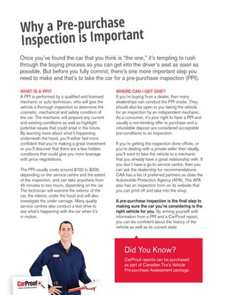What is a PPI?
A PPI is performed by a qualified and licensed
mechanic or auto technician, who will give the
vehicle a thorough inspection to determine the
cosmetic, mechanical and safety condition of
the car. The mechanic will pinpoint any current
and existing conditions as well as highlight
potential issues that could arise in the future.
By learning more about what’s happening
underneath the hood, you’ll either feel more
confident that you’re making a great investment
or you’ll discover that there are a few hidden
conditions that could give you more leverage
with price negotiations.
The PPI usually costs around $100 to $200,
depending on the service centre and the extent
of the inspection, and can take anywhere from
45 minutes to two hours, depending on the car.
The technician will examine the exterior of the
car, the interior, under the hood and will also
investigate the under carriage. Many quality
service centres also conduct a test drive to
see what’s happening with the car when it’s
in motion.
Where can I get one?
If you’re buying from a dealer, then many
dealerships can conduct the PPI onsite. They
should also be open to you taking the vehicle
for an inspection by an independent mechanic.
As a consumer, it’s your right to have a PPI and
usually a non-binding offer to purchase and a
refundable deposit are considered acceptable
pre-conditions to an inspection.
If you’re getting the inspection done offsite, or
you’re dealing with a private seller then ideally,
you’ll want to take the vehicle to a mechanic
that you already have a great relationship with. If
you don’t have a go-to service centre, then you
can ask the dealership for recommendations.
CAA has a list of preferred partners as does the
Automobile Protection Agency (APA). The APA
also has an inspection form on its website that
you can print off and take into the shop.
A pre-purchase inspection is the final step to
making sure the car you’re considering is the
right vehicle for you. By arming yourself with
information from a PPI and a CarProof report,
you can be confident about the history of the
vehicle as well as its current state.
Why a Pre-purchase
Inspection is Important
Did You Know?
CarProof reports can be purchased
as part of Canadian Tire’s Vehicle
Pre-purchase Assessment package.
Once you’ve found the car that you think is “the one,” it’s tempting to rush
through the buying process so you can get into the driver’s seat as soon as
possible. But before you fully commit, there’s one more important step you
need to make and that’s to take the car for a pre-purchase inspection (PPI).
15
 