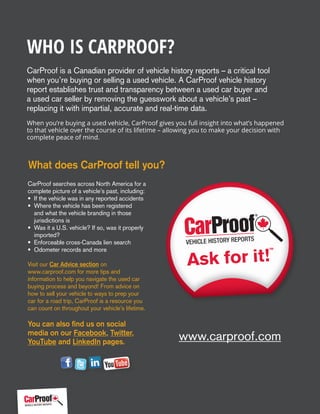 Who is CarProof?
CarProof is a Canadian provider of vehicle history reports – a critical tool
when you’re buying or selling a used vehicle. A CarProof vehicle history
report establishes trust and transparency between a used car buyer and
a used car seller by removing the guesswork about a vehicle’s past –
replacing it with impartial, accurate and real-time data.
When you’re buying a used vehicle, CarProof gives you full insight into what’s happened
to that vehicle over the course of its lifetime – allowing you to make your decision with
complete peace of mind.
CarProof searches across North America for a
complete picture of a vehicle’s past, including:
• If the vehicle was in any reported accidents
• Where the vehicle has been registered
and what the vehicle branding in those
jurisdictions is
• Was it a U.S. vehicle? If so, was it properly
imported?
• Enforceable cross-Canada lien search
• Odometer records and more
Visit our Car Advice section on
www.carproof.com for more tips and
information to help you navigate the used car
buying process and beyond! From advice on
how to sell your vehicle to ways to prep your
car for a road trip, CarProof is a resource you
can count on throughout your vehicle’s lifetime.
You can also find us on social
media on our Facebook, Twitter,
YouTube and LinkedIn pages.
What does CarProof tell you?
www.carproof.com
 