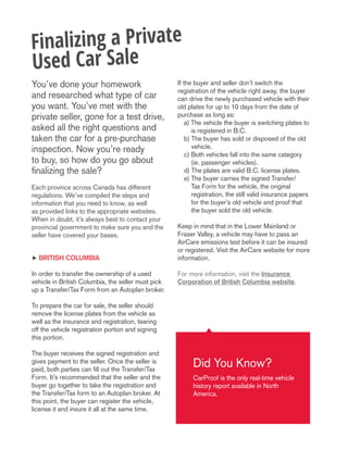 You’ve done your homework
and researched what type of car
you want. You’ve met with the
private seller, gone for a test drive,
asked all the right questions and
taken the car for a pre-purchase
inspection. Now you’re ready
to buy, so how do you go about
finalizing the sale?
Each province across Canada has different
regulations. We’ve compiled the steps and
information that you need to know, as well
as provided links to the appropriate websites.
When in doubt, it’s always best to contact your
provincial government to make sure you and the
seller have covered your bases.
h british columbia
In order to transfer the ownership of a used
vehicle in British Columbia, the seller must pick
up a Transfer/Tax Form from an Autoplan broker.
To prepare the car for sale, the seller should
remove the license plates from the vehicle as
well as the insurance and registration, tearing
off the vehicle registration portion and signing
this portion.
The buyer receives the signed registration and
gives payment to the seller. Once the seller is
paid, both parties can fill out the Transfer/Tax
Form. It’s recommended that the seller and the
buyer go together to take the registration and
the Transfer/Tax form to an Autoplan broker. At
this point, the buyer can register the vehicle,
license it and insure it all at the same time.
If the buyer and seller don’t switch the
registration of the vehicle right away, the buyer
can drive the newly purchased vehicle with their
old plates for up to 10 days from the date of
purchase as long as:
	 a) The vehicle the buyer is switching plates to
is registered in B.C.
	 b) The buyer has sold or disposed of the old
vehicle.
	 c) Both vehicles fall into the same category
(ie. passenger vehicles).
	 d) The plates are valid B.C. license plates.
	 e) The buyer carries the signed Transfer/
Tax Form for the vehicle, the original
registration, the still valid insurance papers
for the buyer’s old vehicle and proof that
the buyer sold the old vehicle.
Keep in mind that in the Lower Mainland or
Fraser Valley, a vehicle may have to pass an
AirCare emissions test before it can be insured
or registered. Visit the AirCare website for more
information.
For more information, visit the Insurance
Corporation of British Columbia website.
Finalizing a Private
Used Car Sale
Did You Know?
CarProof is the only real-time vehicle
history report available in North
America.
 