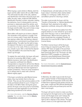 h alberta
When buying a used vehicle in Alberta, both the
buyer and the seller need to fill out a Bill of Sale.
This will include the date of the sale, address
and identification information about the buyer and
seller, the year, make, model and VIN (Vehicle
Identification Number) number, odometer reading,
the total price, how it is being paid for and any
promises or statements about the vehicle, such
as warranties or claims about the condition. Both
the buyer and the seller may want to keep a copy
of the Bill of Sale for reference purposes.
Most sellers will require you to leave a deposit.
The remainder of the payment is usually in the
form of a money order or bank draft. Be aware
that signing a sales offer and leaving a deposit
represents your commitment to purchase and is
legally binding. The seller has the right to keep
the deposit if the deal is not completed in order
to cover his or her costs. If this is a concern to
you, include in your offer a note that the deposit
is fully refundable in the event that the deal
doesn’t go through.
To register the used vehicle, the buyer will need
the proof of ownership (Bill of Sale), a valid
Alberta insurance ‘pink card’ and identification.
An inspection certificate from Alberta
Transportation is required for all first time Alberta
registrations of used vehicles (and used vehicles
returning to Alberta that were last registered in
another jurisdiction). There are some exceptions
so it’s always best to check with a Service
Alberta registry agent.
If the buyer currently has valid Alberta license
plates, they may transfer them to the new
vehicle. They can use their previous plates on the
newly purchased vehicle for up to 14 days from
the date on the Bill of Sale. During this grace
period, the buyer must carry proof of ownership,
insurance and valid registration for the license
plate being transferred to the vehicle.
For more information, visit the Service Alberta
website. You can also check out the Alberta
Transportation website.
h Saskatchewan
In Saskatchewan, all retail sales are final. As a
buyer, keep in mind that unless clearly stated
verbally or in writing by a seller, there is no
cancellation period for returning a vehicle.
The seller must provide the buyer with the
‘Transfer of Ownership’ or ‘Vehicle Identification
Certificate’ that’s attached to the seller’s
registration certificate, along with a Bill of Sale.
The buyer can use the license plates from their
original vehicle on a new vehicle for up to seven
days when they buy a new or used vehicle in
Saskatchewan. Before that time expires, the
buyer should take the completed Transfer of
Ownership form and the Bill of Sale to a Motor
License Issuer.
The Motor License Issuer will let the buyer
know if they are required to pay PST on the
vehicle. PST does not apply to the purchase
of eligible used light vehicles on which tax has
been previously paid in full. The buyer can also
determine if PST is payable on a particular
vehicle by using Saskatchewan Government
Insurance’s free online Saskatchewan VIN
search.
For more information, visit the Saskatchewan
Government Insurance website.
h Manitoba
In Manitoba, the seller must provide the buyer
with a signed Transfer of Ownership Document,
a valid Certificate of Inspection (COI) and a Bill
of Sale that is signed by both parties and has the
year, make, model and VIN (Vehicle Identification
Number) as well as the purchase price and the
date it was bought.
The buyer will want to check to make sure they
are buying from the legal owner as the registered
owner and the legal owner aren’t always the
same person. Only the legal owner has the
right to sell or dispose of the vehicle. The legal
owner’s name is on the right-hand side of the
 