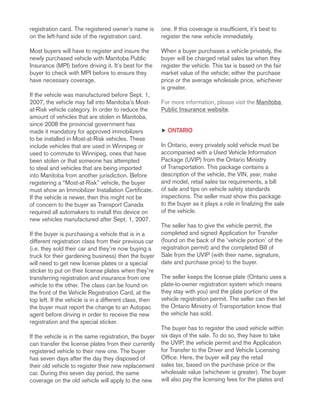 registration card. The registered owner’s name is
on the left-hand side of the registration card.
Most buyers will have to register and insure the
newly purchased vehicle with Manitoba Public
Insurance (MPI) before driving it. It’s best for the
buyer to check with MPI before to ensure they
have necessary coverage.
If the vehicle was manufactured before Sept. 1,
2007, the vehicle may fall into Manitoba’s Most-
at-Risk vehicle category. In order to reduce the
amount of vehicles that are stolen in Manitoba,
since 2008 the provincial government has
made it mandatory for approved immobilizers
to be installed in Most-at-Risk vehicles. These
include vehicles that are used in Winnipeg or
used to commute to Winnipeg, ones that have
been stolen or that someone has attempted
to steal and vehicles that are being imported
into Manitoba from another jurisdiction. Before
registering a “Most-at-Risk” vehicle, the buyer
must show an Immobilizer Installation Certificate.
If the vehicle is newer, then this might not be
of concern to the buyer as Transport Canada
required all automakers to install this device on
new vehicles manufactured after Sept. 1, 2007.
If the buyer is purchasing a vehicle that is in a
different registration class from their previous car
(i.e. they sold their car and they’re now buying a
truck for their gardening business) then the buyer
will need to get new license plates or a special
sticker to put on their license plates when they’re
transferring registration and insurance from one
vehicle to the other. The class can be found on
the front of the Vehicle Registration Card, at the
top left. If the vehicle is in a different class, then
the buyer must report the change to an Autopac
agent before driving in order to receive the new
registration and the special sticker.
If the vehicle is in the same registration, the buyer
can transfer the license plates from their currently
registered vehicle to their new one. The buyer
has seven days after the day they disposed of
their old vehicle to register their new replacement
car. During this seven day period, the same
coverage on the old vehicle will apply to the new
one. If this coverage is insufficient, it’s best to
register the new vehicle immediately.
When a buyer purchases a vehicle privately, the
buyer will be charged retail sales tax when they
register the vehicle. This tax is based on the fair
market value of the vehicle; either the purchase
price or the average wholesale price, whichever
is greater.
For more information, please visit the Manitoba
Public Insurance website.
h Ontario
In Ontario, every privately sold vehicle must be
accompanied with a Used Vehicle Information
Package (UVIP) from the Ontario Ministry
of Transportation. This package contains a
description of the vehicle, the VIN, year, make
and model, retail sales tax requirements, a bill
of sale and tips on vehicle safety standards
inspections. The seller must show this package
to the buyer as it plays a role in finalizing the sale
of the vehicle.
The seller has to give the vehicle permit, the
completed and signed Application for Transfer
(found on the back of the ‘vehicle portion’ of the
registration permit) and the completed Bill of
Sale from the UVIP (with their name, signature,
date and purchase price) to the buyer.
The seller keeps the license plate (Ontario uses a
plate-to-owner registration system which means
they stay with you) and the plate portion of the
vehicle registration permit. The seller can then let
the Ontario Ministry of Transportation know that
the vehicle has sold.
The buyer has to register the used vehicle within
six days of the sale. To do so, they have to take
the UVIP, the vehicle permit and the Application
for Transfer to the Driver and Vehicle Licensing
Office. Here, the buyer will pay the retail
sales tax, based on the purchase price or the
wholesale value (whichever is greater). The buyer
will also pay the licensing fees for the plates and
 