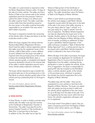 The seller of a used vehicle is required to notify
the Motor Registration Division within 10 days of
the sale of a motor vehicle. The seller can find a
Notice of Sale on the reverse side of the vehicle
registration permit for this purpose. Failure to
submit this within 10 days is an offence and
the seller could be fined. The seller could also
receive traffic fines that should be issued to
the new owner or the seller could be financially
responsible for an accident if the new owner
didn’t obtain insurance.
The buyer is required to transfer the ownership
of the vehicle within 10 days and failure to do this
could also result in a fine.
When the buyer registers the vehicle with the
Newfoundland Motor Registration Division,
they’ll need the seller’s vehicle registration permit
(the seller must be the registered owner of the
vehicle), a Bill of Sale and/or a sworn affidavit
(a sworn affidavit from the buyer and seller is
required when the purchase price of the vehicle
is below the wholesale Red Book value, a
vehicle valuation guide), a completed and signed
insurance declaration (found on the reverse side
of the seller’s vehicle registration permit) and a
motor vehicle safety inspection certificate.
The buyer will be required to pay a transfer fee,
provincial sales tax on the purchase price or the
Red Book (a vehicle valuation guide) value of the
vehicle and any outstanding fines on the buyer’s
record.
For more information, please visit the
Newfoundland Motor Registration Division
website.
h Nova Scotia
In Nova Scotia, in order to finalize a private used
vehicle sale, the seller must sign the reverse
of the Certificate of Registration (Transfer of
Ownership). The seller must also fill out the
section headed Transfer of Title Certificate of
Sale (Part 1) and give this to the buyer.
In addition to this, the seller has to sign the
Notice of Sale portion of the Certificate of
Registration and indicate who the vehicle was
sold to. The seller should then return the Notice
of Sale to the Registry of Motor Vehicles.
When a used vehicle is purchased privately,
the vehicle must display a valid Motor Vehicle
Inspection issued within 30 days prior to the date
of the sale in the name of the seller, showing a
two year expiry date for “type 1 vehicle” or a
one year expiry for a “type 2 vehicle” from the
time of inspection. The Motor Vehicle Inspection
can also be obtained by the buyer prior to the
transfer. Another option is for the buyer to obtain
a letter from the Registry of Motor Vehicles at the
time of transfer, providing an additional 10 days
to get a valid Motor Vehicle Inspection. If the
seller and buyer complete a “Sale of Vehicle Not
Safety Approved” form, a vehicle permit may not
be issued until a valid Motor Vehicle Inspection
sticker is obtained in the name of the buyer.
Within 30 days of the date of purchase, the buyer
must complete an Application for Certificate of
Registration (Part 3, found on the Certificate of
Registration from the seller), including the tax
declaration in order to register the vehicle. At the
time of registration, the buyer is responsible for
paying HST (the tax is based on the Red Book
value, a vehicle valuation guide, of the vehicle
or the purchase price, whichever is greater),
the transfer fee and the registration fee to the
Registry of Motor Vehicles.
The plates stay with the seller – they can be
reassigned to a new vehicle or returned to the
Registry of Motor Vehicles. The buyer can attach
their own plates (as long as they’re valid) and
the vehicle will be registered to the new owner
for up to 30 days from the date of the sale. If it’s
not registered by the new owner within this time
frame, the vehicle’s registration will expire until
it’s re-registered.
If the buyer doesn’t have plates to attach, they can
obtain a temporary permit from the Registry of Motor
Vehicles, which will be valid for up to 30 days.
For more information, please visit the Service
Nova Scotia website.
 