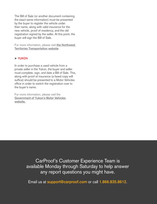 The Bill of Sale (or another document containing
the exact same information) must be presented
by the buyer to register the vehicle under
their name, along with valid insurance for the
new vehicle, proof of residency, and the old
registration signed by the seller. At this point, the
buyer will sign the Bill of Sale.
For more information, please visit the Northwest
Territories Transportation website.
h Yukon
In order to purchase a used vehicle from a
private seller in the Yukon, the buyer and seller
must complete, sign, and date a Bill of Sale. This,
along with proof of insurance (a faxed copy will
suffice) should be presented to a Motor Vehicles
office in order to switch the registration over to
the buyer’s name.
For more information, please visit the
Government of Yukon’s Motor Vehicles
website.
CarProof’s Customer Experience Team is
available Monday through Saturday to help answer
any report questions you might have.
Email us at support@carproof.com or call 1.866.835.8612.
 