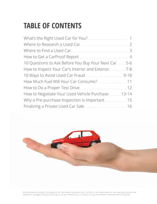 Table of contents
What’s the Right Used Car for You?.. . . . . . . . . . . . . . . . . . . . . . . . . . . . . . . . 1
Where to Research a Used Car. . . . . . . . . . . . . . . . . . . . . . . . . . . . . . . . . . . . . . 2
Where to Find a Used Car.. . . . . . . . . . . . . . . . . . . . . . . . . . . . . . . . . . . . . . . . . . . . . 3
How to Get a CarProof Report. . . . . . . . . . . . . . . . . . . . . . . . . . . . . . . . . . . . . . . 4
10 Questions to Ask Before You Buy Your Next Car.. . . . . . . 5-6
How to Inspect Your Car’s Interior and Exterior.. . . . . . . . . . . . . 7-8
10 Ways to Avoid Used Car Fraud.. . . . . . . . . . . . . . . . . . . . . . . . . . . . . . 9-10
How Much Fuel Will Your Car Consume?.. . . . . . . . . . . . . . . . . . . . . . . 11
How to Do a Proper Test Drive.. . . . . . . . . . . . . . . . . . . . . . . . . . . . . . . . . . . . . 12
How to Negotiate Your Used Vehicle Purchase.. . . . . . . . . 13-14
Why a Pre-purchase Inspection is Important. . . . . . . . . . . . . . . . . . 15
Finalizing a Private Used Car Sale.. . . . . . . . . . . . . . . . . . . . . . . . . . . . . . . . . 16
All information provided in this guide is for information purposes only. CarProof is not responsible for, and expressly disclaims all
liability for, damages of any kind arising out of use, reference to, or reliance on any information contained within the guide.
 