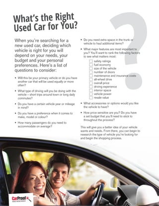 ?
What’s the Right
Used Car for You?
When you’re searching for a
new used car, deciding which
vehicle is right for you will
depend on your needs, your
budget and your personal
preferences. Here’s a list of
questions to consider:
• Will this be your primary vehicle or do you have
another car that will be used equally or more
often?
• What type of driving will you be doing with the
vehicle – short trips around town or long daily
commutes?
• Do you have a certain vehicle year or mileage
in mind?
• Do you have a preference when it comes to
make, model or colour?
• How many passengers do you need to
accommodate on average?
• Do you need extra space in the trunk or
vehicle to haul additional items?
• What major features are most important to
you? You’ll want to rank the following factors
to see what matters most:	
	 safety ratings
	 fuel economy
	 size of the vehicle
	 number of doors
	 maintenance and insurance costs
	 all-wheel drive
	 overall price
	 driving experience
	 interior space
	 vehicle power
	 resale value
• What accessories or options would you like
the vehicle to have?
• How price sensitive are you? Do you have
a set budget that you’ll need to stick to
throughout the process?
This will give you a better idea of your vehicle
wants and needs. From there, you can begin to
research the type of vehicle you’re looking for
and begin the shopping process.
1
 