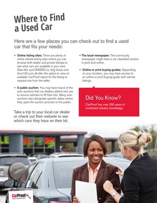 • Online listing sites: There are plenty of
online vehicle listing sites where you can
browse both dealer and private listings to
see what cars are available in your area.
Sites like autoTRADER.ca, Kijiji Autos and
Auto123.com all offer the option to view an
available CarProof report for the listing or
request one from the seller.
• A public auction: You may have heard of the
auto auctions that car dealers attend and use
to source vehicles to fill their lots. Many auto
auctions also designate specific dates where
they open the auction process to the public.
• The local newspaper: The community
newspaper might have a car classified section
in print and online.
• Online or print buying guides: Depending
on your location, you may have access to
an online or print buying guide with vehicle
listings.
Where to Find
a Used Car
Did You Know?
CarProof has over 200 years of
combined industry knowledge.
Take a trip to your local car dealer
or check out their website to see
which cars they have on their lot.
Here are a few places you can check out to find a used
car that fits your needs:
3
 