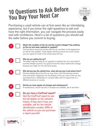 What’s the condition of the car and the current mileage? Has anything
on the car ever been replaced or updated?
Find out about any known issues with the car, any flaws in the appearance
as well as new updates. These details will let you know how much money
you can expect to invest in the vehicle down the line.
Why are you selling the car?
The seller might be ready for an upgrade or perhaps the car’s size doesn’t
suit their lifestyle anymore. It’s good to know the reason behind this change
because you might run into the same issues.
Who did you buy the vehicle from, when did you buy it and where from?
Discover details about how the car was driven, who the previous owners
were and what’s happened over the lifespan of the car. Learn if the car was
purchased from a dealership or a private seller and if it’s spent time in a
different province or country.
Did the car have regular oil changes and maintenance?
If maintenance, service records or receipts are available, ask to see them.
Do you have a CarProof report?
Get the CarProof report to see
the full details on the vehicle’s
history. If they don’t have one
available, ask for the vehicle
identification number (VIN) of
the vehicle so you can purchase
a report yourself.
Purchasing a used vehicle can at first seem like an intimidating
experience, but if you know the right questions to ask and
have the right information, you can navigate the process easily
and with confidence. Here’s a list of questions you should ask
the seller before you commit to buying.
10 Questions to Ask Before
You Buy Your Next Car
1
2
3
4
5
Print
these two pages and
take them with you to
ensure you remember
the 10 questions!
5
 