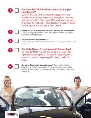 Can I see the VIN, the vehicle ownership and your
identification?
Confirm that the seller is in fact the legal owner and
double check that the registration information matches
with the car’s VIN. Check your CarProof report as well
to be sure the VIN and vehicle details in the report match
up with the vehicle you see in front of you.
Is there any of the original manufacturer’s warranty left on the vehicle?
If you’re looking to purchase a newer used vehicle, then the car may still
have some warranty left on it.
How long of a test drive can I take?
Aim to spend up to 30 minutes on a test drive so you can evaluate how well
the car runs.
Can I take the car for an independent inspection?
It’s important that you take the car to a mechanic for
a pre-purchase inspection so you can get an expert’s
opinion on what’s happening with the car under the
hood.
Can we fix this problem before purchase? If during your vehicle
inspection, or through your mechanic’s inspection, you discover a flaw
that can be fixed, see if it’s possible to get this done before you purchase
the vehicle.
6
7
8
9
10
6
 