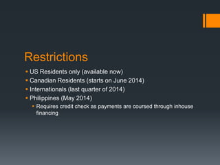 Restrictions
 US Residents only (available now)
 Canadian Residents (starts on June 2014)
 Internationals (last quarter of 2014)
 Philippines (May 2014)
 Requires credit check as payments are coursed through inhouse
financing
 