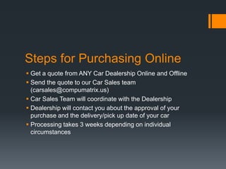 Steps for Purchasing Online
 Get a quote from ANY Car Dealership Online and Offline
 Send the quote to our Car Sales team
(carsales@compumatrix.us)
 Car Sales Team will coordinate with the Dealership
 Dealership will contact you about the approval of your
purchase and the delivery/pick up date of your car
 Processing takes 3 weeks depending on individual
circumstances
 