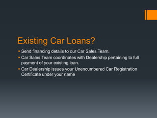 Existing Car Loans?
 Send financing details to our Car Sales Team.
 Car Sales Team coordinates with Dealership pertaining to full
payment of your existing loan.
 Car Dealership issues your Unencumbered Car Registration
Certificate under your name
 