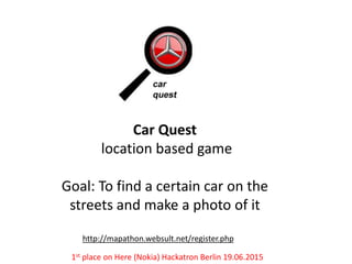 Car Quest
location based game
Goal: To find a certain car on the
streets and make a photo of it
http://mapathon.websult.net/register.php
1st place on Here (Nokia) Hackatron Berlin 19.06.2015
 