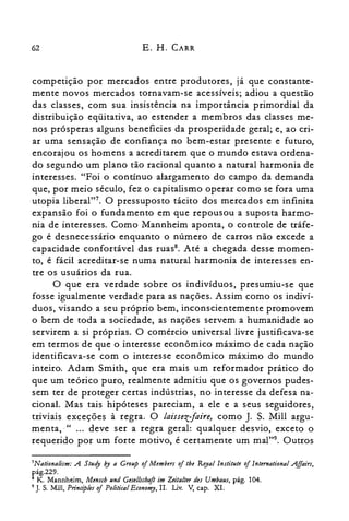 62 E. H. CARR
competlçao por mercados entre produtores, já que constante­
mente novos mercados tornavam-se acessíveis; adiou a questão
das classes, com sua insistência na importância primordial da
distribuição eqüitativa, ao estender a membros das classes me­
nos prósperas alguns beneficies da prosperidade geral; e, ao cri­
ar uma sensação de confiança no bem-estar presente e futuro,
encorajou os homens a acreditarem que o mundo estava ordena­
do segundo um plano tão racional quanto a natural harmonia de
interesses. "Foi o contínuo alargamento do campo da demanda
que, por meio século, fez o capitalismo operar como se fora uma
utopia liberal?". O pressuposto tácito dos mercados em infinita
expansão foi o fundamento em que repousou a suposta harmo­
nia de interesses. Como Mannheim aponta, o controle de tráfe­
go é desnecessário enquanto o número de carros não excede a
capacidade confortável das ruas", Até a chegada desse momen­
to, é fácil acreditar-se numa natural harmonia de interesses en­
tre os usuários da rua.
O que era verdade sobre os indivíduos, presumiu-se que
fosse igualmente verdade para as nações. Assim como os indiví­
duos, visando a seu próprio bem, inconscientemente promovem
o bem de toda a sociedade, as nações servem a humanidade ao
servirem a si próprias. O comércio universal livre justificava-se
em termos de que o interesse econômico máximo de cada nação
identificava-se com o interesse econômico máximo do mundo
inteiro. Adam Smith, que era mais um reformador prático do
que um teórico puro, realmente admitiu que os governos pudes­
sem ter de proteger certas indústrias, no interesse da defesa na­
cional. Mas tais hipóteses pareciam, a ele e a seus seguidores,
triviais exceções à regra. O laissez-faire, como J. S. Mill argu­
menta,·" ... deve ser a regra geral: qualquer desvio, exceto o
requerido por um forte motivo, é certamente um rnal'". Outros
7Nationalism: A Study by a Group of Members of tbe Royal lnstitute of lnternational Affairs,
pág.229.

8 K. Mannheim, Mensch und Gesellschaft im Zeitalter de! Umbaus, pág. 104.

9 J. S. Mill, PrincipIes oi PoliticalEconomy, n. Liv. V, capo XI.

 