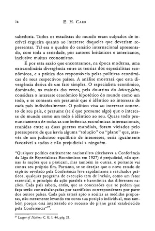 74 E. H. CARR
sabedoria. Todos os estadistas do mundo eram culpados de in­
crível cegueira quanto ao interesse daqueles que deveriam re­
presentar. Tal era o quadro do cenário internacional apresenta­
do, com toda a seriedade, por autores britânicos e americanos,
inclusive muitos economistas.
É por esta razão que encontramos, na época moderna, uma
extraordinária divergência entre as teorias dos especialistas eco­
nômicos, e a prática dos responsáveis pelas políticas econômi­
cas de seus respectivos países. A análise mostrará que esta di­
vergência deriva de um fato simples. O especialista econômico,
dominado, na maioria das vezes, pela doutrina do laissetr-faire,
considera o interesse econômico hipotético do mundo como um
todo, e se contenta em presumir que é idêntico ao interesse de
cada país individualmente. O político visa ao interesse concre­
to de seu pais, e presume (se é que presume algo) que o interes­
se do mundo como um todo é idêntico ao seu. Quase todo pro­
nunciamento de todas as conferências econômicas internacionais,
reunidas entre as duas guerras mundiais, foram viciados pelo
pressuposto de que havia alguma "solução" ou "plano" que, atra­
vés de um judicioso equilíbrio de interesses, seria igualmente
favorável a todos e não prejudicial a ninguém.
"Qualquer política estritamente nacionalista (declarava a Conferência
da Liga de Especialistas Econômicos em 1927) é prejudicial, não ape­
nas às nações que a praticam, mas também às outras, e portanto vai
contra seu próprio fim. Portanto, se se desejar que o novo estado de
espírito revelado pela Conferência leve rapidamente a resultados prá­
ticos, qualquer programa de execução tem de incluir, como um fator
essencial, o princípio da ação paralela e harmônica das diferentes na­
ções. Cada país saberá, então, que as concessões que se pedem que
faça serão contrabalançadas por sacrifícios correspondentes por parte
dos outros países. Cada país estará apto a aceitar as medidas propos­
tas, não meramente levando em conta sua posição individual, mas tam­
bém porque está interessado no sucesso do plano geral estabelecido
pela Conferência"?".
27 LeagJle 0/ Nations: C. E. L 44, pág. 21.
 