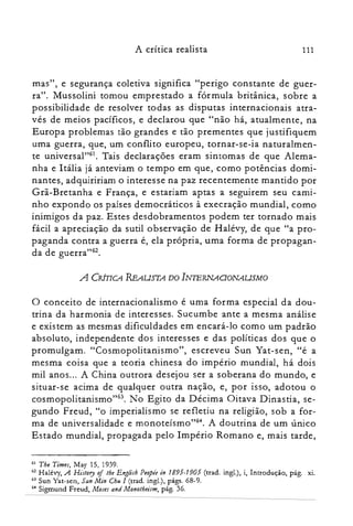 A crítica realista 111
mas", e segurança coletiva significa "perigo constante de guer­
ra". Mussolini tomou emprestado a fórmula britânica, sobre a
possibilidade de resolver todas as disputas internacionais atra­
vés de meios pacíficos, e declarou que "não há, atualmente, na
Europa problemas tão grandes e tão prementes que justifiquem
uma guerra, que, um conflito europeu, tornar-se-ia naturalmen­
te universal't'". Tais declarações eram sintomas de que Alema­
nha e Itália já anteviam o tempo em que, como potências domi­
nantes, adquiririam o interesse na paz recentemente mantido por
Grã-Bretanha e França, e estariam aptas a seguirem seu cami­
nho expondo os países democráticos à execração mundial, como
inimigos da paz. Estes desdobramentos podem ter tornado mais
fácil a apreciação da sutil observação de Halévy, de que "a pro­
paganda contra a guerra é, ela própria, uma forma de propagan­
da de guerra"62.
A CRÍTICA REAUSTA DO INIERNAOONAUSMO
o conceito de internacionalismo é uma forma especial da dou­
trina da harmonia de interesses. Sucumbe ante a mesma análise
e existem as mesmas dificuldades em encará-lo como um padrão
absoluto, independente dos interesses e das políticas dos que o
promulgam. "Cosmopolitanismo", escreveu Sun Yat-sen, "é a
mesma coisa que a teoria chinesa do império mundial, há dois
mil anos... A China outrora desejou ser a soberana do mundo, e
situar-se acima de qualquer outra nação, e, por isso, adotou o
cosmopolitanismo't'", No Egito da Décima Oitava Dinastia, se­
gundo Freud, "o imperialismo se refletiu na religião, sob a for­
ma de universalidade e monoteísmo"?". A doutrina de um único
Estado mundial, propagada pelo Império Romano e, mais tarde,
61 The Times, May 15, 1939.

62 Halévy, A History oflhe English Peopie in 1895-1905 (trad. ingl.), i, Introdução, pág. xi.

63 Sun Yat-seri, San Min Chu I (trad. ingl.), págs. 68-9.

64 Sigmund Freud, Moses and Monotbeisr», pág. 36.

 