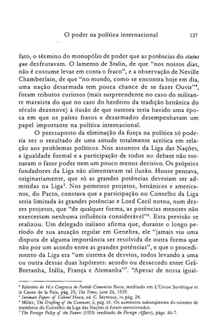 137o poder na política internacional
fato, o término do monopólio de poder que as potências do status
quo desfrutavam. O lamento de Stalin, de que "nos nossos dias,
não é costume levar em conta o fraco", e a observação de Neville
Chamberlain, de que "no mundo, como se encontra hoje em dia,
uma nação desarmada tem pouca chance de se fazer Ouvir?",
foram tributos curiosos (mais surpreendente no caso do militan­
te marxista do que no caso do herdeiro da tradição britânica do
século dezenove) à ilusão de que outrora teria havido uma épo­
ca em que os países fracos e desarmados desempenhavam um
papel importante na política internacional.
O pressuposto da eliminação da força na política só pode­
ria ser o resultado de uma atitude totalmente acrítica em rela­
ção aos problemas políticos. Nos assuntos da Liga das Nações,
a igualdade formal e a participação de todos no debate não tor­
naram o fator poder nem um pouco menos decisivo. Os próprios
fundadores da Liga não alimentavam tal ilusão. House pensava,
originariamente, que só as grandes potências deveriam ser ad­
mitidas na Ligas. Nos primeiros projetos, britânicos e america­
nos, do Pacto, constava que a participação no Conselho da Liga
seria limi tada às grandes potências e Lord Cecil notou, num des­
ses projetos, que "de qualquer forma, as potências menores não
exerceriam nenhuma influência considerável'"', Esta previsão se
realizou. Um delegado italiano afirma que, durante o longo pe­
ríodo de sua atuação regular em Genebra, ele "jamais viu uma
disputa de alguma importância ser resolvida de outra forma que
não por um acordo entre as grandes potências", e que o procedi­
mento da Liga era "um sistema de desvios, todos levando a uma
ou outra dessas duas hipóteses: acordo ou desacordo entre Grã­
Bretanha, Itália, França e Alemanha?", "Apesar de nossa igual­
~ Relatón·o do 16.0 Congresso do Partido Comimista fumo, reeditado em L'Union Soviétique et

la Cause de la Paix, pág. 25; Tbe Times, june 26, 1939.

5 lntimate Papers oj Colonel HOJIJe, ed. C. Seymour, iv, pág. 24.

6 Miller, The Drafting oj tbe Couenant, ii, pág. 61. Os aumentos subseqüentes do número de

membros do Conselho da Liga das Nações já foram mencionados.

7 Tbe Foreign Policy oj tbe Potuers (1935: reeditado de Foreign Affairs), págs. 86-7.

 