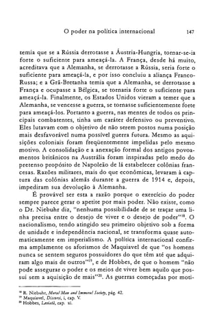 o poder na política internacional 147
temia que se a Rússia derrotasse a Áustria-Hungria, tornar-se-ia
forte o suficiente para ameaçá-la. A França, desde há muito,
acreditava que a Alemanha, se derrotasse a Rússia, seria forte o
suficiente para ameaçá-la, e por isso concluiu a aliança Franco­
Russa; e a Grã-Bretanha temia que a Alemanha, se derrotasse a
França e oc.upasse a Bélgica, se tornaria forte o suficiente para
ameaçá-la. Finalmente, os Estados Unidos vieram a temer que a
Alemanha, se vencesse a guerra, se tornasse suficientemente forte
para ameaçá-los. Portanto a guerra, nas mentes de todos os prin­
cipais combatentes, tinha um caráter defensivo ou preventivo.
Eles lutavam com o objetivo de não serem postos numa posição
mais desfavorável numa possível guerra futura. Mesmo as aqui­
sições coloniais foram freqüentemente impelidas pelo mesmo
motivo. A consolidação e a anexação formal dos antigos povoa­
mentos britânicos na Austrália foram inspiradas pelo medo do
pretenso propósito de Napoleão de lá estabelecer colônias fran­
cesas. Razões militares, mais do que econômicas, levaram à cap­
tura das colônias alemãs durante a guerra de 1914 e, depois,
impediram sua devolução à Alemanha.
É provável ser esta a razão porque o exercício do poder
sempre parece gerar o apetite por mais poder. Não existe, como
o Dr. Niebuhr diz, "nenhuma possibilidade de se traçar uma li­
nha precisa entre o desejo de viver e o desejo de poder"18. O
nacionalismo, tendo atingido seu primeiro objetivo sob a forma
de unidade e independência nacional, se transforma quase auto­
maticamente em imperialismo. A política internacional confir­
ma amplamente os aforismos de Maquiavel de que "os homens
nunca se sentem seguros possuidores do que têm até que adqui­
ram algo mais de outros"!", e de Hobbes, de que o homem "não
pode assegurar o poder e os meios de viver bem aquilo que pos­
sui sem a aquisição de mais"?", As guerras começadas por rnoti­
18 R. Niebuhr, Moral Man and Immoral Sociery, pâg, 42.

19 Maquiavel, Discorsi, i, capo V.

20 Hobbes, Leoiatã, capo xi.

 
