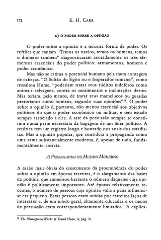 172 E. H. CARR
c) O PODER SOBRE A OPINIÃo
o poder sobre a opinião é a terceira forma de poder. Os
refrões que cantam "Temos os navios, temos os homens, temos
o dinheiro também" diagnosticaram acuradamente os três ele­
mentos essenciais do poder político: armamentos, homens e
poder econômico.
Mas não se estima o potencial humano pela mera contagem
de cabeças. "O Sultão do Egito ou o Imperador romano", como
ressaltou Hume, "poderiam tratar seus súditos indefesos como
animais selvagens, contra os sentimentos e inclinações destes.
Mas teriam, pelo menos, de tratar seus mamelucos ou guardas
pretorianos como homens, segundo suas opiniões't". O poder
sobre a opinião é, portanto, não menos essencial aos objetivos
políticos do que o poder econômico ou militar, e tem estado
sempre associado a eles. A arte da persuasão sempre se consti­
tuiu numa parte necessária da bagagem de um líder político. A
retórica tem um registro longo e honrado nos anais dos estadis­
tas. Mas a opinião popular, que considera a propaganda como
uma arma substancialmente moderna, é, apesar de tudo, funda­
mentalmente correta.
A PROPAGANDA NO MUNDO MODERNO
A razão mais óbvia do crescimento da proeminência do poder
sobre a opinião em épocas recentes, é o alargamento das bases
da política, que aumentou bastante o número daqueles cuja opi­
nião é politicamente importante. Até épocas relativamente re­
centes, o número de pessoas cuja opinião valia a pena influenci­
ar era pequeno. Estas pessoas eram unidas por estreitos laços de
interesses e, de um modo geral, altamente educadas e os meios
de persuasão eram correspondentemente limitados. "A explica­
56 Tbe Pbilasopbical WorkJ oj David Hume, iv, pág. 31.
 