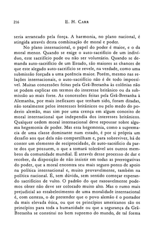 216 E. H. CARR
seria arrancado pela força. A harmonia, no plano nacional, é
atingida através desta combinação de moral e poder.
No plano internacional, o papel do poder é maior, e o da
moral menor. Quando se exige o auto-sacrifício de um indiví­
duo, este sacrifício pode ou não ser voluntário. Quando se de­
manda auto-sacrifício de um Estado, são maiores as chances de
que este alegado auto-sacrifício se revele, na verdade, como uma
submissão forçada a uma potência maior. Porém, mesmo nas re­
lações internacionais, o auto-sacrifício não é de todo impossí­
vel. Muitas concessões feitas pela Grã-Bretanha às colônias não
se podem explicar em termos do interesse britânico ou da sub­
missão ao mais forte. As concessões feitas pela Grã-Bretanha à
Alemanha, por mais ineficazes que tenham sido, foram ditadas,
não totalmente pelos interesses britânicos ou pelo medo do po­
derio alemão, mas sim por uma crença em algum conceito de
moral internacional que independia dos interesses britânicos.
Qualquer ordem moral internacional deve repousar sobre algu­
ma hegemonia de poder. Mas esta hegemonia, como a suprema­
cia de uma classe dominante num estado, é por si própria um
desafio aos que dela não compartilham e, para sobreviver, há de
conter um elemento de reciprocidade, de auto-sacrificio da par­
te dos que possuem, o que a tomará tolerável aos outros mem­
bros da comunidade mundial. É através desse processo de dar e
receber, da disposição de não insistir em todas as prerrogativas
do poder, que a moral encontra seu mais seguro ponto de apoio
na política internacional e, muito provavelmente, também na
política nacional. É, sem dúvida, sem sentido começar esperan­
do sacrifícios de vulto. O padrão do que razoavelmente pode­
mos obter não deve ser colocado muito alto. Mas o rumo mais
prejudicial ao estabelecimento de uma moralidade internacional
é, com certeza, o de pretender que o povo alemão é o portador
da mais elevada ética, ou que os princípios americanos são os
princípios para toda a humanidade ou que a segurança da Grã­
Bretanha se constitui no bem supremo do mundo, de tal forma
 