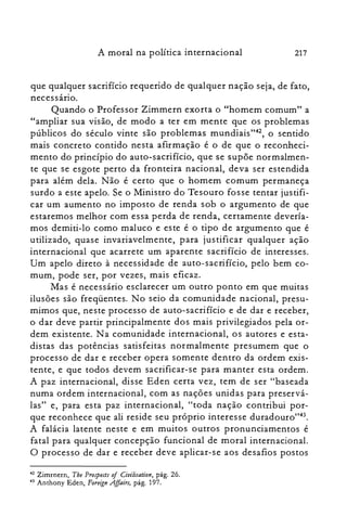 A moral na política internacional 217
que qualquer sacrifício requerido de qualquer nação seja, de fato,
necessário.
Quando o Professor Zimmern exorta o "homem comum" a
"ampliar sua visão, de modo a ter em mente que os problemas
públicos do século vinte são problemas mundiais'r", o sentido
mais concreto contido nesta afirmação é o de que o reconheci­
mento do princípio do auto-sacrifício, que se supõe normalmen­
te que se esgote perto da fronteira nacional, deva ser estendida
para além dela. Não é certo que o homem comum permaneça
surdo a este apelo. Se o Ministro do Tesouro fosse tentar justifi­
car um aumento no imposto de renda sob o argumento de que
estaremos melhor com essa perda de renda, certamente devería­
mos demiti-lo como maluco e este é o tipo de argumento que é
utilizado, quase invariavelmente, para justificar qualquer ação
internacional que acarrete um aparente sacrifício de interesses.
Um apelo direto à necessidade de auto-sacrifício, pelo bem co­
mum, pode ser, por vezes, mais eficaz.
Mas é necessário esclarecer um outro ponto em que muitas
ilusões são freqüentes. No seio da comunidade nacional, presu­
mimos que, neste processo de auto-sacrifício e de dar e receber,
o dar deve partir principalmente dos mais privilegiados pela or­
dem existente. Na comunidade internacional, os autores e esta­
distas das potências satisfeitas normalmente presumem que o
processo de dar e receber opera somente dentro da ordem exis­
tente, e que todos devem sacrificar-se para manter esta ordem.
A paz internacional, disse Eden certa vez, tem de ser "baseada
numa ordem internacional, com as nações unidas para preservá­
las" e, para esta paz internacional, "toda nação contribui por­
que reconhece que ali reside seu próprio interesse duradouro'T".
A falácia latente neste e em muitos outros pronunciamentos é
fatal para qualquer concepção funcional de moral internacional.
O processo de dar e receber deve aplicar-se aos desafios postos
42 Zimrnern, Tbe Prospeas o/ Civilisation, pág. 26.
43 Anthony Eden, Foreign Affair!, pág. 197.
 